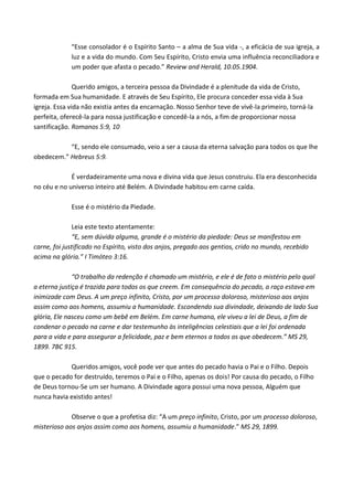 “Esse consolador é o Espírito Santo – a alma de Sua vida -, a eficácia de sua igreja, a
luz e a vida do mundo. Com Seu Espírito, Cristo envia uma influência reconciliadora e
um poder que afasta o pecado.” Review and Herald, 10.05.1904.
Querido amigos, a terceira pessoa da Divindade é a plenitude da vida de Cristo,
formada em Sua humanidade. E através de Seu Espírito, Ele procura conceder essa vida à Sua
igreja. Essa vida não existia antes da encarnação. Nosso Senhor teve de vivê-la primeiro, torná-la
perfeita, oferecê-la para nossa justificação e concedê-la a nós, a fim de proporcionar nossa
santificação. Romanos 5:9, 10
“E, sendo ele consumado, veio a ser a causa da eterna salvação para todos os que lhe
obedecem.” Hebreus 5:9.
É verdadeiramente uma nova e divina vida que Jesus construiu. Ela era desconhecida
no céu e no universo inteiro até Belém. A Divindade habitou em carne caída.
Esse é o mistério da Piedade.
Leia este texto atentamente:
“E, sem dúvida alguma, grande é o mistério da piedade: Deus se manifestou em
carne, foi justificado no Espírito, visto dos anjos, pregado aos gentios, crido no mundo, recebido
acima na glória.” I Timóteo 3:16.
“O trabalho da redenção é chamado um mistério, e ele é de fato o mistério pelo qual
a eterna justiça é trazida para todos os que creem. Em consequência do pecado, a raça estava em
inimizade com Deus. A um preço infinito, Cristo, por um processo doloroso, misterioso aos anjos
assim como aos homens, assumiu a humanidade. Escondendo sua divindade, deixando de lado Sua
glória, Ele nasceu como um bebê em Belém. Em carne humana, ele viveu a lei de Deus, a fim de
condenar o pecado na carne e dar testemunho às inteligências celestiais que a lei foi ordenada
para a vida e para assegurar a felicidade, paz e bem eternos a todos os que obedecem.” MS 29,
1899. 7BC 915.
Queridos amigos, você pode ver que antes do pecado havia o Pai e o Filho. Depois
que o pecado for destruído, teremos o Pai e o Filho, apenas os dois! Por causa do pecado, o Filho
de Deus tornou-Se um ser humano. A Divindade agora possui uma nova pessoa, Alguém que
nunca havia existido antes!
Observe o que a profetisa diz: “A um preço infinito, Cristo, por um processo doloroso,
misterioso aos anjos assim como aos homens, assumiu a humanidade.” MS 29, 1899.

 