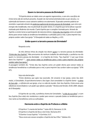 Quem é a terceira pessoa da Divindade?
“O Espírito devia ser dado como um agente regenerativo, e sem ele o sacrifício de
Cristo teria sido de nenhum proveito. O poder do mal estivera fortalecendo-se por séculos, e a
submissão do homem a esse cativeiro satânico era alarmante. O pecado somente poderia ser
resistido e superado através da poderosa agência da terceira pessoa da Divindade, que viria com
energia não modificada, mas na plenitude do poder divino. É o Espírito que torna eficaz o que foi
realizado pelo Redentor do mundo. É pelo Espírito que o coração é tornado puro. Através do
Espírito o crente torna-se participante da natureza divina. Cristo deu Seu Espírito como um poder
divino para vencer todas as tendências hereditárias e cultivadas para o mal, e para imprimir Seu
próprio caráter sobre Sua igreja.” O Desejado de todas as Nações, p. 671.
Então quem é a terceira pessoa da Divindade?
Resposta curta:
As três últimas linhas da citação nos dizem quem é a terceira pessoa da divindade:
“Cristo deu Seu Espírito”. Não precisamos de nenhum trabalho de adivinhação; a profetisa nos diz
quem é a terceira pessoa da divindade – é o Espírito de Cristo, “Seu Espírito”. E por que Cristo
daria Seu Espírito? “... para vencer todas as tendências para o mal e para imprimir Seu próprio
caráter sobre Sua igreja.”
A passagem também diz: “Cristo deu Seu Espírito como um poder divino para vencer todas as
tendências hereditárias e cultivadas para o mal, e para imprimir Seu caráter sobre sua igreja.” DTN
671.
Veja esta declaração:
“Cristo declarou que após Sua ascensão. Ele enviaria à Sua igreja, como Seu dom
maior, o Consolador, O qual deveria tomar o Seu lugar. Esse consolador é o Espírito Santo – a alma
de Sua vida -, a eficácia de sua igreja, a luz e a vida do mundo. Com Seu Espírito, Cristo envia uma
influência reconciliadora e um poder que afasta o pecado.” Review and Herald, 19.05.1904. (depois
de O Desejado).
O Espírito de sua vida, a profetisa chama de Consolador, “a vida da sua alma”, e com
Seu Espírito (Sua vida) nós recebemos o poder para vencer o pecado (todas as tendências para o
mal, tanto as hereditárias como as cultivadas).
Harmonia entre o Espírito de Profecia e a Bíblia
O Espírito é “a mente do Senhor.” Isaías 40:13, Romanos 11:34.
O Espírito é o Espírito de Deus e de Cristo. Romanos 8:9.
“O Senhor é esse Espírito.” II Coríntios 3:17.
“Deus envia aos vossos corações o Espírito de Seu Filho.” Gálatas 4:6.

 