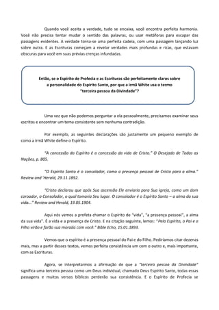 Quando você aceita a verdade, tudo se encaixa, você encontra perfeita harmonia.
Você não precisa tentar mudar o sentido das palavras, ou usar metáforas para escapar das
passagens evidentes. A verdade torna-se uma perfeita cadeia, com uma passagem lançando luz
sobre outra. E as Escrituras começam a revelar verdades mais profundas e ricas, que estavam
obscuras para você em suas prévias crenças infundadas.

Então, se o Espírito de Profecia e as Escrituras são perfeitamente claros sobre
a personalidade do Espírito Santo, por que a irmã White usa o termo
“terceira pessoa da Divindade”?

Uma vez que não podemos perguntar a ela pessoalmente, precisamos examinar seus
escritos e encontrar um tema consistente sem nenhuma contradição.
Por exemplo, as seguintes declarações são justamente um pequeno exemplo de
como a irmã White define o Espírito.
“A concessão do Espírito é a concessão da vida de Cristo.” O Desejado de Todas as
Nações, p. 805.
“O Espírito Santo é o consolador, como a presença pessoal de Cristo para a alma.”
Review and 'Herald, 29.11.1892.
“Cristo declarou que após Sua ascensão Ele enviaria para Sua igreja, como um dom
coroador, o Consolador, o qual tomaria Seu lugar. O consolador é o Espírito Santo – a alma da sua
vida...” Review and Herald, 19.05.1904.
Aqui nós vemos a profeta chamar o Espírito de “vida”, “a presença pessoal”, a alma
da sua vida”. É a vida e a presença de Cristo. E na citação seguinte, lemos: “Pelo Espírito, o Pai e o
Filho virão e farão sua morada com você.” Bible Echo, 15.01.1893.
Vemos que o espírito é a presença pessoal do Pai e do Filho. Pediríamos citar dezenas
mais, mas a partir desses textos, vemos perfeita consistência um com o outro e, mais importante,
com as Escrituras.
Agora, se interpretarmos a afirmação de que a “terceira pessoa da Divindade”
significa uma terceira pessoa como um Deus individual, chamado Deus Espírito Santo, todas essas
passagens e muitos versos bíblicos perderão sua consistência. E o Espírito de Profecia se

 