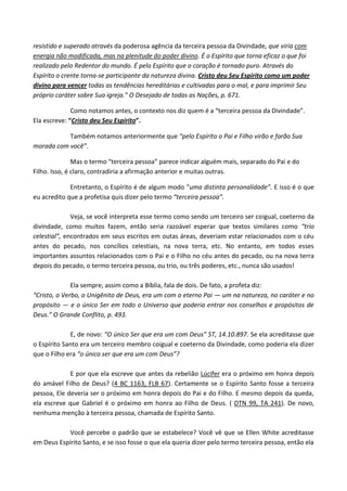 resistido e superado através da poderosa agência da terceira pessoa da Divindade, que viria com
energia não modificada, mas na plenitude do poder divino. É o Espírito que torna eficaz o que foi
realizado pelo Redentor do mundo. É pelo Espírito que o coração é tornado puro. Através do
Espírito o crente torna-se participante da natureza divina. Cristo deu Seu Espírito como um poder
divino para vencer todas as tendências hereditárias e cultivadas para o mal, e para imprimir Seu
próprio caráter sobre Sua igreja.” O Desejado de todas as Nações, p. 671.
Como notamos antes, o contexto nos diz quem é a “terceira pessoa da Divindade”.
Ela escreve: “Cristo deu Seu Espírito”.
Também notamos anteriormente que “pelo Espírito o Pai e Filho virão e farão Sua
morada com você”.
Mas o termo “terceira pessoa” parece indicar alguém mais, separado do Pai e do
Filho. Isso, é claro, contradiria a afirmação anterior e muitas outras.
Entretanto, o Espírito é de algum modo “uma distinta personalidade”. E isso é o que
eu acredito que a profetisa quis dizer pelo termo “terceira pessoa”.
Veja, se você interpreta esse termo como sendo um terceiro ser coigual, coeterno da
divindade, como muitos fazem, então seria razoável esperar que textos similares como “trio
celestial”, encontrados em seus escritos em outas áreas, deveriam estar relacionados com o céu
antes do pecado, nos concílios celestiais, na nova terra, etc. No entanto, em todos esses
importantes assuntos relacionados com o Pai e o Filho no céu antes do pecado, ou na nova terra
depois do pecado, o termo terceira pessoa, ou trio, ou três poderes, etc., nunca são usados!
Ela sempre, assim como a Bíblia, fala de dois. De fato, a profeta diz:
“Cristo, o Verbo, o Unigênito de Deus, era um com o eterno Pai — um na natureza, no caráter e no
propósito — e o único Ser em todo o Universo que poderia entrar nos conselhos e propósitos de
Deus.” O Grande Conflito, p. 493.
E, de novo: “O único Ser que era um com Deus” ST, 14.10.897. Se ela acreditasse que
o Espírito Santo era um terceiro membro coigual e coeterno da Divindade, como poderia ela dizer
que o Filho era “o único ser que era um com Deus”?
E por que ela escreve que antes da rebelião Lúcifer era o próximo em honra depois
do amável Filho de Deus? (4 BC 1163, FLB 67). Certamente se o Espírito Santo fosse a terceira
pessoa, Ele deveria ser o próximo em honra depois do Pai e do Filho. E mesmo depois da queda,
ela escreve que Gabriel é o próximo em honra ao Filho de Deus. ( DTN 99, TA 241). De novo,
nenhuma menção à terceira pessoa, chamada de Espírito Santo.
Você percebe o padrão que se estabelece? Você vê que se Ellen White acreditasse
em Deus Espírito Santo, e se isso fosse o que ela queria dizer pelo termo terceira pessoa, então ela

 