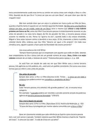 teria consistentemente usado esse termo ou similar em outras áreas com relação a Deus e a Seu
Filho. Quando ela diz que Ele é “o único ser que era um com Deus”, ela quer dizer que não há
ninguém mais!
Não tem sentido dizer que um anjo é o próximo em honra junto ao Filho de Deus,
quando o Espírito Santo é suposto ser um membro igual da Divindade. De fato seria uma blasfêmia
colocar um anjo, um ser criado, antes de um Deus! Seria o mesmo que colocar o anjo Gabriel
próximo em honra ao Pai, antes do Filho! Essa terceira pessoa é misteriosamente ausente no céu
antes do pecado e na nova terra depois do fim do pecado! De fato, a terceira pessoa estava
ausente na rebelião no céu. Pense na “guerra no céu”, quando todo o céu estava envolvido,
Miguel e Seus anjos lutaram contra o demônio e seus anjos. O Pai, chamando a inteira multidão
celestial diante dEle, ordenou que Seu Filho “deveria ser igual a Ele próprio”. Em toda essa
climática cena, alguém suposto a fazer parte da Divindade não estaria presente?
Leia essas palavras da irmã White:
“Sempre haverá pessoas que se simpatizam com aqueles que estão em falta. Satanás
teve simpatizantes no Céu e levou com ele um grande número de anjos. Deus, Cristo e os anjos
celestes estavam de um lado, e Satanás do outro.” Testemunhos para a Igreja, v. 3, p. 328.
Se você fizer um estudo de cada vez em que Ellen White usou o termo terceira
pessoa, três agências ou três poderes, etc., você verá um padrão consistente. Ela nunca usou esses
termos para se referir a eles antes do pecado.
Céu antes do pecado:
Sempre dois seres: o Pai e o Filho (Zacarias 6:13). “Cristo ... o único ser em todo o
universo que poderia entrar nos conselhos e propósitos de Deus.”
No céu:
Cada “terceira pessoa, trio celestial, três grandes poderes”, etc. se encaixa nessa
categoria.
Por exemplo: “o pecado poderia ser resistido e vencido somente através da poderosa
agência da terceira pessoa da Divindade.” DTN 671.
Céu e terra depois do pecado:
Sempre dois seres: O Pai e o Filho. (Apocalipse 22:3). História da Redenção, p. 432:
“O povo de Deus é privilegiado por manter aberta comunhão com o Pai e o Filho.”

Deve ser claramente notado que cada referência ao Espírito como terceira pessoa
tem a ver com vencer o pecado. Também notamos que Ellen White chamou o Espírito de “Espírito
de Cristo”, “a alma de Sua vida”, “a vida de Cristo em sua alma”.

 
