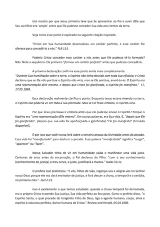 Isto mostra por que Jesus primeiro teve que Se apresentar ao Pai e ouvir dEle que
Seu sacrifício era ´amplo´ antes que Ele pudesse conceder Sua vida aos crentes da terra.
Veja como esse ponto é explicado na seguinte citação inspirada:
“Cristo em Sua humanidade desenvolveu um caráter perfeito, e esse caráter Ele
oferece para concedê-lo a nós.” FLB 113.
Poderia Cristo conceder esse caráter a nós antes que Ele pudesse tê-lo formado?
Não. Note a sequência: Ele primeiro “formou um caráter perfeito” antes que pudesse concedê-lo.
A próxima declaração confirma esse ponto ainda mais completamente.
“Durante Sua humilhação sobre a terra, o Espírito não tinha descido com toda Sua eficácia; e Cristo
declarou que se Ele não partisse o Espírito não viria, mas se Ele partisse, enviá-Lo-ia. O Espírito era
uma representação dEle mesmo, e depois que Cristo foi glorificado, o Espírito foi manifesto.” ST,
17.05.1899.
Essa declaração realmente clarifica o ponto. Enquanto Jesus estava vivendo na terra,
o Espírito não poderia vir em toda a Sua plenitude. Mas se Ele fosse embora, o Espírito viria.
Por que Jesus precisava ir embora antes que ele pudesse enviar o Espírito? Porque o
Espírito era “uma representação dEle mesmo”. Em outras palavras, era Sua vida. E, “depois que Ele
foi glorificado”, (depois que sua vida foi aperfeiçoada e glorificada) “Ele foi manifesto” (tornado
disponível).
É por isso que você nunca lerá sobre a terceira pessoa da Divindade antes do pecado.
Essa vida foi “manifestada” para destruir o pecado. Essa palavra “manifestada” significa “surgir”,
“aparecer” ou “fazer”.
Nosso Salvador tinha de vir em humanidade caída e manifestar uma vida justa.
Centenas de anos antes da encarnação, o Pai declarou do Filho: “com o seu conhecimento
(conhecimento de justiça) o meu servo, o justo, justificará a muitos.” Isaías 53:11.
O profeta Joel profetizou: “E vós, filhos de Sião, regozijai-vos e alegrai-vos no Senhor
vosso Deus porque ele vos dará ensinador de justiça, e fará descer a chuva, a temporã e a serôdia,
no primeiro mês.”. Joel 2:23.
Isso é exatamente o que temos estudado: quando a chuva temporã foi derramada,
era o próprio Cristo trazendo Sua justiça, Sua vida perfeita ao Seu povo. Como o profeta disse, “o
Espírito Santo, o qual procede do Unigênito Filho de Deus, liga o agente humano, corpo, alma e
espírito à natureza perfeita, divino-humana de Cristo.” Review and Herald, 05.04.1906.

 