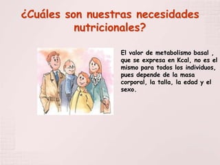 ¿Cuáles son nuestras necesidades
          nutricionales?

                 El valor de metabolismo basal ,
                 que se expresa en Kcal, no es el
                 mismo para todos los individuos,
                 pues depende de la masa
                 corporal, la talla, la edad y el
                 sexo.
 