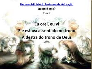 Hebrom Ministério Fortaleza de Adoração
Quem é esse?
Tom: E
Eu orei, eu vi
Ele estava assentado no trono
À destra do trono de Deus