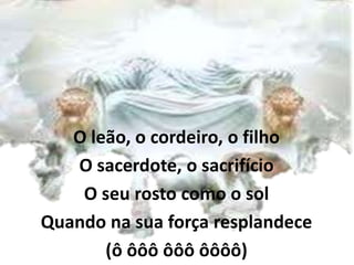 O leão, o cordeiro, o filho
O sacerdote, o sacrifício
O seu rosto como o sol
Quando na sua força resplandece
(ô ôôô ôôô ôôôô)