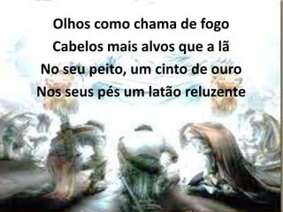Olhos como chama de fogo
Cabelos mais alvos que a lã
No seu peito, um cinto de ouro
Nos seus pés um latão reluzente