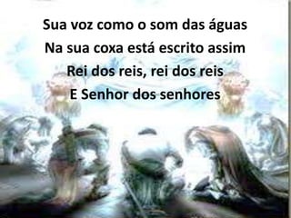 Sua voz como o som das águas
Na sua coxa está escrito assim
Rei dos reis, rei dos reis
E Senhor dos senhores
