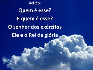 Refrão:
Quem é esse?
E quem é esse?
O senhor dos exércitos
Ele é o Rei da glória