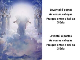 Levantai ó portas
As vossas cabeças
Pra que entre o Rei da
Glória
Levantai ó portas
As vossas cabeças
Pra que entre o Rei da
Glória