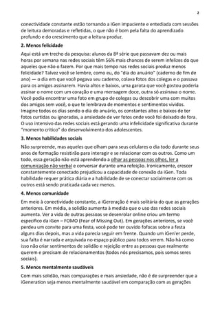 2
conectividade constante estão tornando a iGen impaciente e entediada com sessões
de leitura demoradas e refletidas, o que não é bom pela falta do aprendizado
profundo e do crescimento que a leitura produz.
2. Menos felicidade
Aqui está um trecho da pesquisa: alunos da 8ª série que passavam dez ou mais
horas por semana nas redes sociais têm 56% mais chances de serem infelizes do que
aqueles que não o fazem. Por que mais tempo nas redes sociais produz menos
felicidade? Talvez você se lembre, como eu, do "dia do anuário” (caderno de fim de
ano) — o dia em que você pegava seu caderno, colava fotos dos colegas e o passava
para os amigos assinarem. Havia altos e baixos, uma garota que você gostou poderia
assinar o nome com um coração e uma mensagem doce, outra só assinava o nome.
Você podia encontrar uma foto em grupo de colegas ou descobrir uma com muitos
dos amigos sem você, o que te lembrava de momentos e sentimentos vividos.
Imagine todos os dias sendo o dia do anuário, os constantes altos e baixos de ter
fotos curtidas ou ignoradas, a ansiedade de ver fotos onde você foi deixado de fora.
O uso intensivo das redes sociais está gerando uma infelicidade significativa durante
“momento crítico” do desenvolvimento dos adolescentes.
3. Menos habilidades sociais
Não surpreende, mas aqueles que olham para seus celulares o dia todo durante seus
anos de formação resistirão para interagir e se relacionar com os outros. Como um
todo, essa geração não está aprendendo a olhar as pessoas nos olhos, ler a
comunicação não verbal e conversar durante uma refeição. Ironicamente, crescer
constantemente conectado prejudicou a capacidade de conexão da iGen. Toda
habilidade requer prática diária e a habilidade de se conectar socialmente com os
outros está sendo praticada cada vez menos.
4. Menos comunidade
Em meio à conectividade constante, a iGereração é mais solitária do que as gerações
anteriores. Em média, a solidão aumenta à medida que o uso das redes sociais
aumenta. Ver a vida de outras pessoas se desenrolar online criou um termo
específico da iGen – FOMO (Fear of Missing Out). Em gerações anteriores, se você
perdeu um convite para uma festa, você pode ter ouvido fofocas sobre a festa
alguns dias depois, mas a vida parecia seguir em frente. Quando um iGen'er perde,
sua falta é narrada e arquivada no espaço público para todos verem. Não há como
isso não criar sentimentos de solidão e rejeição entre as pessoas que realmente
querem e precisam de relacionamentos (todos nós precisamos, pois somos seres
sociais).
5. Menos mentalmente saudáveis
Com mais solidão, mais comparações e mais ansiedade, não é de surpreender que a
iGeneration seja menos mentalmente saudável em comparação com as gerações
 