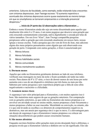 3
anteriores. Calouros da faculdade, como exemplo, estão relatando lutas crescentes
com sintomas depressivos. Jean Twenge escreve: "O aumento repentino e
acentuado dos sintomas depressivos ocorre quase exatamente ao mesmo tempo
em que os smartphones se tornaram onipresentes e a interação presencial
despencou."
... início da 2ª parte das 12 observações sobre a iGeneration ...
Embora o nome iGeneration ainda não seja um nome disseminado para aqueles que
atualmente têm entre 6 e 23 anos, é um nome pegajoso que descreve uma geração que
está crescendo constantemente conectada, nativa digitalmente e cercada por telas de
vários tamanhos. Em seu livro “iGen”, Jean Twenge compartilha pesquisas
perspicazes sobre a geração que está crescendo atualmente em nossos lares, nossas
igrejas e nossas escolas. Toda a pesquisa que cito vem do livro de Jean, mas adiciono
alguns dos meus próprios pensamentos como alguém que está observando essa
geração de perto. Comparado com outras gerações, o iGen é caracterizado por:
1. Menos leituras
2. Menos felicidade
3. Menos habilidades sociais
4. Menos comunidade
5. Menos mentalmente saudáveis
6. Dormem menos
Aqueles que estão na iGeneration geralmente dormem ao lado de seus telefones,
verificam suas mensagens no meio da noite e ficam acordados até tarde nas redes
sociais. Para alunos da 8ª à 12ª série, o risco de dormir menos de sete horas por noite
aumenta com o uso de um dispositivo eletrônico por três horas ou mais por dia.
Sabemos por outras pesquisas e por experiência própria que a falta de sono afeta
negativamente o raciocínio e a felicidade.
7. Assumem menos riscos
A segurança é um valor principal para a iGeneration, e em muitos aspectos isso é
bom. São motoristas mais seguros do que as gerações anteriores. Em comparação
com as gerações anteriores, as que estão na iGeneration são menos propensas a se
envolver em atividade sexual no ensino médio, menos propensas a lutar fisicamente e
menos propensas a beber ou usar maconha. Moralidade ou convicção, no entanto, não
é o que está levando as escolhas a se absterem de comportamentos negativos ou
destrutivos, mas um anseio por segurança sim é o que os move. E a desvantagem para
um desejo de segurança é que a iGeneration é menos propensa a se colocar em
situações desconfortáveis que podem causar crescimento humano.
8. São menos altruístas
Enquanto ouvimos histórias sobre gerações mais jovens desejando fazer a diferença, a
pesquisa revela que a iGeneration valoriza o dinheiro em vez do significado. Eles são
 