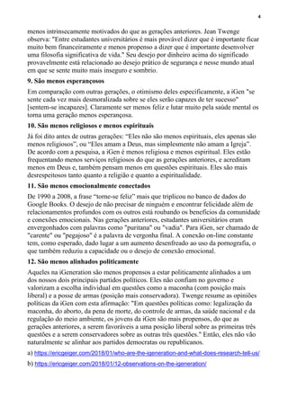 4
menos intrinsecamente motivados do que as gerações anteriores. Jean Twenge
observa: "Entre estudantes universitários é mais provável dizer que é importante ficar
muito bem financeiramente e menos propenso a dizer que é importante desenvolver
uma filosofia significativa de vida." Seu desejo por dinheiro acima do significado
provavelmente está relacionado ao desejo prático de segurança e nesse mundo atual
em que se sente muito mais inseguro e sombrio.
9. São menos esperançosos
Em comparação com outras gerações, o otimismo deles especificamente, a iGen "se
sente cada vez mais desmoralizada sobre se eles serão capazes de ter sucesso"
[sentem-se incapazes]. Claramente ser menos feliz e lutar muito pela saúde mental os
torna uma geração menos esperançosa.
10. São menos religiosos e menos espirituais
Já foi dito antes de outras gerações: “Eles não são menos espirituais, eles apenas são
menos religiosos”, ou “Eles amam a Deus, mas simplesmente não amam a Igreja”.
De acordo com a pesquisa, a iGen é menos religiosa e menos espiritual. Eles estão
frequentando menos serviços religiosos do que as gerações anteriores, e acreditam
menos em Deus e, também pensam menos em questões espirituais. Eles são mais
desrespeitosos tanto quanto a religião e quanto a espiritualidade.
11. São menos emocionalmente conectados
De 1990 a 2008, a frase “torne-se feliz” mais que triplicou no banco de dados do
Google Books. O desejo de não precisar de ninguém e encontrar felicidade além de
relacionamentos profundos com os outros está roubando os benefícios da comunidade
e conexões emocionais. Nas gerações anteriores, estudantes universitários eram
envergonhados com palavras como "puritana" ou "vadia". Para iGen, ser chamado de
"carente" ou "pegajoso" é a palavra de vergonha final. A conexão on-line constante
tem, como esperado, dado lugar a um aumento desenfreado ao uso da pornografia, o
que também reduziu a capacidade ou o desejo de conexão emocional.
12. São menos alinhados politicamente
Aqueles na iGeneration são menos propensos a estar politicamente alinhados a um
dos nossos dois principais partidos políticos. Eles não confiam no governo e
valorizam a escolha individual em questões como a maconha (com posição mais
liberal) e a posse de armas (posição mais conservadora). Twenge resume as opiniões
políticas da iGen com esta afirmação: "Em questões políticas como: legalização da
maconha, do aborto, da pena de morte, do controle de armas, da saúde nacional e da
regulação do meio ambiente, os jovens da iGen são mais propensos, do que as
gerações anteriores, a serem favoráveis a uma posição liberal sobre as primeiras três
questões e a serem conservadores sobre as outras três questões." Então, eles não vão
naturalmente se alinhar aos partidos democratas ou republicanos.
a) https://ericgeiger.com/2018/01/who-are-the-igeneration-and-what-does-research-tell-us/
b) https://ericgeiger.com/2018/01/12-observations-on-the-igeneration/
 