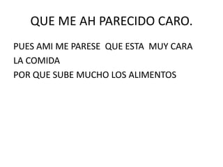 QUE ME AH PARECIDO CARO.
PUES AMI ME PARESE QUE ESTA MUY CARA
LA COMIDA
POR QUE SUBE MUCHO LOS ALIMENTOS
 