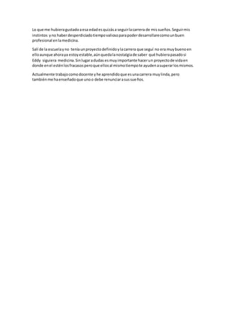 Lo que me hubieragustadoaesa edadesquizása seguirlacarrera de missueños.Seguirmis
instintos yno haberdesperdiciadotiempovaliosoparapoderdesarrollarecomounbuen
profesional enlamedicina.
Salí de la escuelayno tenía unproyectodefinidoylacarrera que seguí no era muybuenoen
elloaunque ahoraya estoyestable,aúnquedalanostalgiade saber qué hubierapasadosi
Eddy siguiera medicina.Sinlugaradudas esmuyimportante hacerun proyectode vidaen
donde enel esténlosfracasosperoque ellosal mismotiempote ayudenasuperarlosmismos.
Actualmente trabajocomodocente yhe aprendidoque esunacarrera muylinda,pero
tambiénme haenseñadoque unoo debe renunciarasussueños.
 