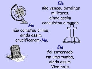 Ele não venceu batalhas militares, ainda assim conquistou o mundo. Ele não cometeu crime, ainda assim crucificaram- No. Ele foi enterrado em uma tumba, ainda assim Vive hoje.