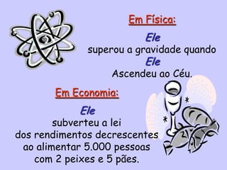 Em Física:
Ele
superou a gravidade quando
Ele
Ascendeu ao Céu.
Em Economia:
Ele
subverteu a lei
dos rendimentos decrescentes
ao alimentar 5.000 pessoas
com 2 peixes e 5 pães.
 