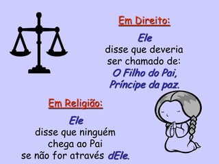 Em Direito:
Ele
disse que deveria
ser chamado de:
O Filho do Pai,
Príncipe da paz.
Em Religião:
Ele
disse que ninguém
chega ao Pai
se não for através dEle.
 