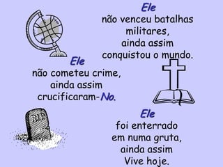 Ele
não venceu batalhas
militares,
ainda assim
conquistou o mundo.
Ele
não cometeu crime,
ainda assim
crucificaram-No.
Ele
foi enterrado
em numa gruta,
ainda assim
Vive hoje.
 