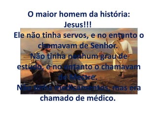 O maior homem da história:
Jesus!!!
Ele não tinha servos, e no entanto o
chamavam de Senhor.
Não tinha nenhum grau de
estudo, e no entanto o chamavam
de Mestre.
Não tinha medicamentos, mas era
chamado de médico.
 