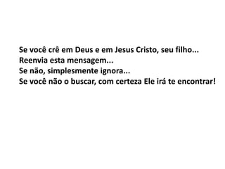 Se você crê em Deus e em Jesus Cristo, seu filho...
Reenvia esta mensagem...
Se não, simplesmente ignora...
Se você não o buscar, com certeza Ele irá te encontrar!
 