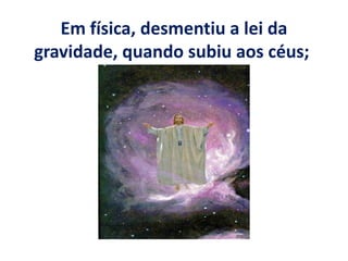 Em física, desmentiu a lei da
gravidade, quando subiu aos céus;
 