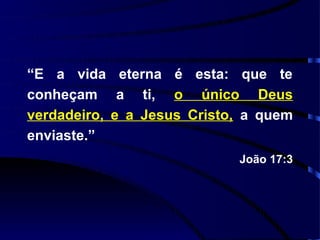 “E a vida eterna é esta: que te
conheçam a ti, o único Deus
verdadeiro, e a Jesus Cristo, a quem
enviaste.”
                            João 17:3
 