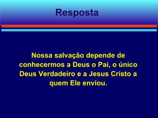 Resposta



   Nossa salvação depende de
conhecermos a Deus o Pai, o único
Deus Verdadeiro e a Jesus Cristo a
        quem Ele enviou.
 