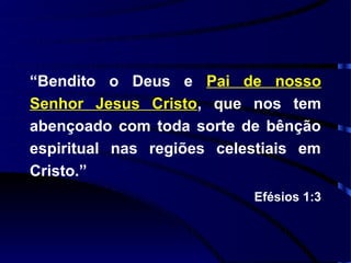 “Bendito o Deus e Pai de nosso
Senhor Jesus Cristo, que nos tem
abençoado com toda sorte de bênção
espiritual nas regiões celestiais em
Cristo.”
                           Efésios 1:3
 