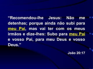 “Recomendou-lhe Jesus: Não me
detenhas; porque ainda não subi para
meu Pai, mas vai ter com os meus
irmãos e dize-lhes: Subo para meu Pai
e vosso Pai, para meu Deus e vosso
Deus.”
                            João 20:17
 