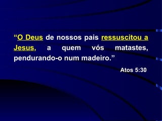 “O Deus de nossos pais ressuscitou a
Jesus, a quem vós matastes,
pendurando-o num madeiro.”
                            Atos 5:30
 