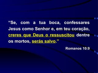 “Se, com a tua boca, confessares
Jesus como Senhor e, em teu coração,
creres que Deus o ressuscitou dentre
os mortos, serás salvo.”
                         Romanos 10:9
 