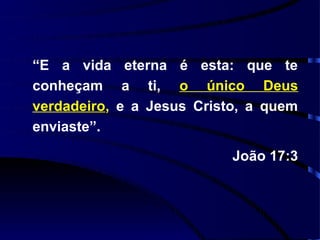 “E a vida eterna é esta: que te
conheçam a ti, o único Deus
verdadeiro, e a Jesus Cristo, a quem
enviaste”.

                           João 17:3
 