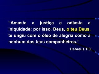 “Amaste a justiça e odiaste a
iniqüidade; por isso, Deus, o teu Deus,
te ungiu com o óleo de alegria como a
nenhum dos teus companheiros.”
                             Hebreus 1:9
 