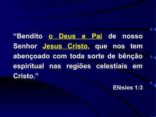 “Bendito o Deus e Pai de nosso
Senhor Jesus Cristo, que nos tem
abençoado com toda sorte de bênção
espiritual nas regiões celestiais em
Cristo.”
                           Efésios 1:3
 