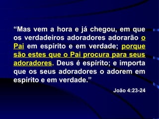 “Mas vem a hora e já chegou, em que
os verdadeiros adoradores adorarão o
Pai em espírito e em verdade; porque
são estes que o Pai procura para seus
adoradores. Deus é espírito; e importa
que os seus adoradores o adorem em
espírito e em verdade.”
                            João 4:23-24
 