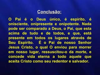 Conclusão:
O Pai é o Deus único, é espírito, é
onisciente, onipresente e onipotente. Nada
pode ser comparado a Deus, o Pai, que esta
acima de tudo e de todos, e que, está
presente em todos os lugares através de
Seu Espírito. É o Pai de nosso Senhor
Jesus Cristo, o qual O enviou para morrer
em nosso lugar, ressuscitou-o da morte, e
concede vida eterna a todo aquele que
aceita Cristo como seu redentor e salvador.
 