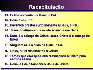 Recapitulação
01. Existe somente um Deus, o Pai.
02. Deus é espírito.
03. Devemos prestar culto somente a Deus, o Pai.
04. Jesus confirmou que existe somente um Deus.
05. Deus é o cabeça de Cristo, como Cristo é o cabeça da
    Igreja.
06. Ninguém está a cima de Deus, o Pai.
07. Deus, o Pai ressuscitou a Cristo.
08. Temos que crer que Deus ressuscitou a Cristo para
    sermos salvos.
09. Deus, o Pai, é também o Deus de Cristo.
 