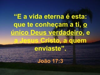“E a vida eterna é esta:
 que te conheçam a ti, o
único Deus verdadeiro, e
 a Jesus Cristo, a quem
        enviaste”.
        João 17:3
 