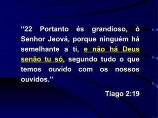 “22 Portanto és grandioso, ó
Senhor Jeová, porque ninguém há
semelhante a ti, e não há Deus
senão tu só, segundo tudo o que
temos ouvido com os nossos
ouvidos.”

                     Tiago 2:19
 