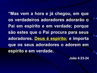 “Mas vem a hora e já chegou, em que
os verdadeiros adoradores adorarão o
Pai em espírito e em verdade; porque
são estes que o Pai procura para seus
adoradores. Deus é espírito; e importa
que os seus adoradores o adorem em
espírito e em verdade.
                            João 4:23-24
 