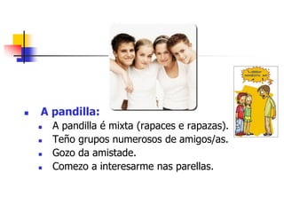  A pandilla:
 A pandilla é mixta (rapaces e rapazas).
 Teño grupos numerosos de amigos/as.
 Gozo da amistade.
 Comezo a interesarme nas parellas.
 