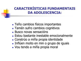 CARACTERÍSTICAS FUNDAMENTAIS
DA ADOLESCENCIA:
 Teño cambios físicos importantes
 Tamén sufro cambios cognitivos
 Busco novas sensacións
 Estou bastante inestable emocionalmente
 Constrúo a miña propia identidade
 Inflúen moito en min o grupo de iguais
 Vou tendo a miña propia moral
 