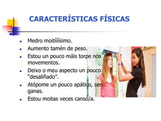 CARACTERÍSTICAS FÍSICAS
 Medro moitíííísimo.
 Aumento tamén de peso.
 Estou un pouco máis torpe nos
movementos.
 Deixo o meu aspecto un pouco
“desaliñado”.
 Atópome un pouco apático, sen
ganas.
 Estou moitas veces canso/a.
 