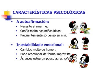 CARACTERÍSTICAS PSICOLÓXICAS
 A autoafirmación:
 Necesito afirmarme.
 Confío moito nas miñas ideas.
 Frecuentemente só penso en min.
 Inestabilidade emocional:
 Cambios moito de humor.
 Podo reaccionar de forma imprevista.
 Ás veces estou un pouco agresivo/a.
 