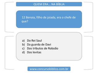 12 Benaia, filho de joiada, era o chefe de
que?
www.concursobiblico.com.br
QUEM ERA... NA BÍBLIA
a) Do Rei Saul
b) Da guarda de Davi
c) Dos tributos de Roboão
d) Dos levitas
 