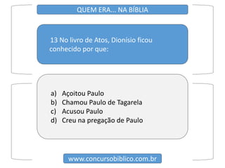 13 No livro de Atos, Dionísio ficou
conhecido por que:
www.concursobiblico.com.br
QUEM ERA... NA BÍBLIA
a) Açoitou Paulo
b) Chamou Paulo de Tagarela
c) Acusou Paulo
d) Creu na pregação de Paulo
 