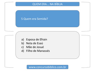 5 Quem era Semida?
www.concursobiblico.com.br
QUEM ERA... NA BÍBLIA
a) Esposa de Efrain
b) Neta de Esaú
c) Mãe de Josué
d) Filho de Manassés
 