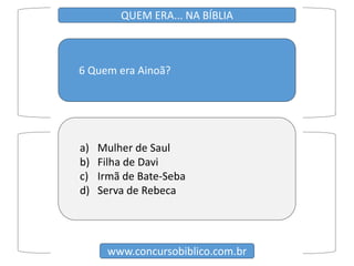 6 Quem era Ainoã?
www.concursobiblico.com.br
QUEM ERA... NA BÍBLIA
a) Mulher de Saul
b) Filha de Davi
c) Irmã de Bate-Seba
d) Serva de Rebeca
 