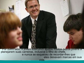 Por outro lado, o jovem executivo ajudou muitos outros jovens a planejarem suas carreiras, inclusive o filho do chefe,  e nunca se esqueceu de recordar-lhes que  eles deixavam marcas em sua vida. 