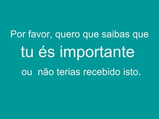 Por favor, quero que saibas que  tu és importante   ou  não terias recebido isto . 
